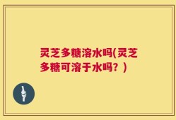灵芝多糖溶水吗(灵芝多糖可溶于水吗？)