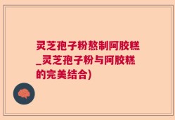 灵芝孢子粉熬制阿胶糕_灵芝孢子粉与阿胶糕的完美结合)
