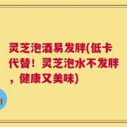 灵芝泡酒易发胖(低卡代替！灵芝泡水不发胖，健康又美味)