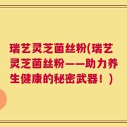 瑞艺灵芝菌丝粉(瑞艺灵芝菌丝粉——助力养生健康的秘密武器！)