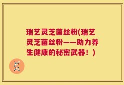 瑞艺灵芝菌丝粉(瑞艺灵芝菌丝粉——助力养生健康的秘密武器！)