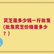 灵芝是多少钱一斤批发(批发灵芝价格是多少？)