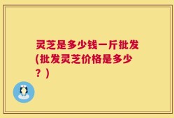 灵芝是多少钱一斤批发(批发灵芝价格是多少？)
