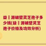 益璟源破壁灵芝孢子多少钱(益璟源破壁灵芝孢子价格及功效分析)