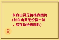 长白山灵芝价格表图片(长白山灵芝价格一览，尽在价格表图片)