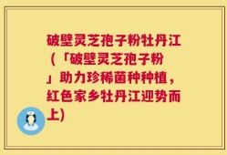 破壁灵芝孢子粉牡丹江 (「破壁灵芝孢子粉」助力珍稀菌种种植，红色家乡牡丹江迎势而上)