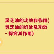 灵芝油的功效和作用(灵芝油的好处及功效 - 探究其作用)