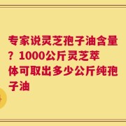 专家说灵芝孢子油含量？1000公斤灵芝萃体可取出多少公斤纯孢子油
