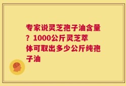 专家说灵芝孢子油含量？1000公斤灵芝萃体可取出多少公斤纯孢子油