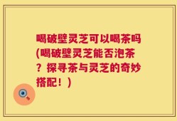 喝破壁灵芝可以喝茶吗(喝破壁灵芝能否泡茶？探寻茶与灵芝的奇妙搭配！)
