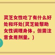 灵芝女性吃了有什么好处和坏处(灵芝能帮助女性调理身体，但需注意食用剂量。)