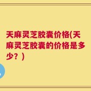 天麻灵芝胶囊价格(天麻灵芝胶囊的价格是多少？)