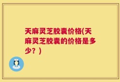 天麻灵芝胶囊价格(天麻灵芝胶囊的价格是多少？)