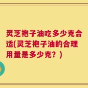 灵芝袍子油吃多少克合适(灵芝袍子油的合理用量是多少克？)