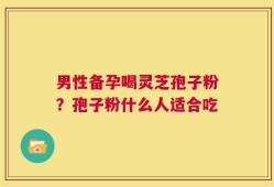 男性备孕喝灵芝孢子粉？孢子粉什么人适合吃