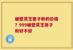破壁灵芝狍子粉的价格？999破壁灵芝孢子粉好不好
