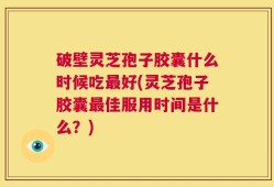 破壁灵芝孢子胶囊什么时候吃最好(灵芝孢子胶囊最佳服用时间是什么？)