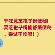 干吃灵芝孢子粉便秘(灵芝孢子粉能舒缓便秘，尝试干吃吧！)
