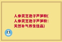 人参灵芝孢子芦笋粉(人参灵芝孢子芦笋粉：天然补气养生佳品)