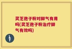 灵芝孢子粉对脚气有用吗(灵芝孢子粉治疗脚气有效吗)