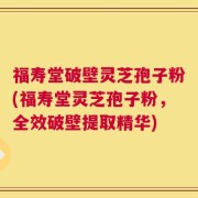 福寿堂破壁灵芝孢子粉(福寿堂灵芝孢子粉，全效破壁提取精华)