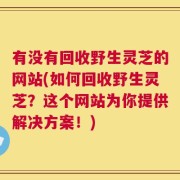 有没有回收野生灵芝的网站(如何回收野生灵芝？这个网站为你提供解决方案！)