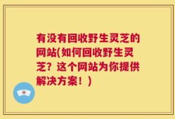 有没有回收野生灵芝的网站(如何回收野生灵芝？这个网站为你提供解决方案！)