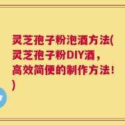 灵芝孢子粉泡酒方法(灵芝孢子粉DIY酒，高效简便的制作方法！)