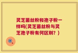 灵芝菌丝粉和孢子粉一样吗(灵芝菌丝粉与灵芝孢子粉有何区别？)