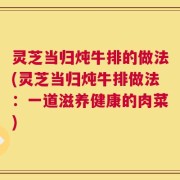 灵芝当归炖牛排的做法(灵芝当归炖牛排做法：一道滋养健康的肉菜)