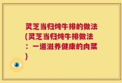 灵芝当归炖牛排的做法(灵芝当归炖牛排做法：一道滋养健康的肉菜)