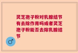 灵芝孢子粉对乳腺结节有去除作用吗或者灵芝孢子粉能否去除乳腺结节