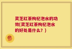 灵芝红茶枸杞泡水的功效(灵芝红茶枸杞泡水的好处是什么？)