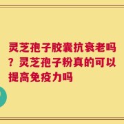 灵芝孢子胶囊抗衰老吗？灵芝孢子粉真的可以提高免疫力吗