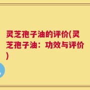 灵芝孢子油的评价(灵芝孢子油：功效与评价)