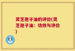 灵芝孢子油的评价(灵芝孢子油：功效与评价)