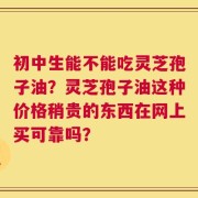 初中生能不能吃灵芝孢子油？灵芝孢子油这种价格稍贵的东西在网上买可靠吗？