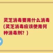 灵芝消毒要用什么消毒(灵芝消毒应该使用何种消毒剂？)