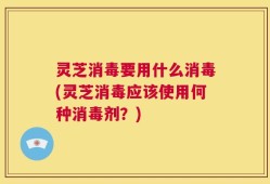 灵芝消毒要用什么消毒(灵芝消毒应该使用何种消毒剂？)