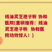 线油灵芝孢子粉 协和医院(重磅推荐：线油灵芝孢子粉  协和医院功效惊人！)