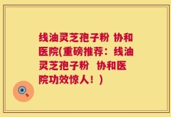 线油灵芝孢子粉 协和医院(重磅推荐：线油灵芝孢子粉  协和医院功效惊人！)