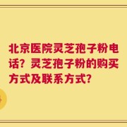 北京医院灵芝孢子粉电话？灵芝孢子粉的购买方式及联系方式？