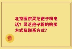 北京医院灵芝孢子粉电话？灵芝孢子粉的购买方式及联系方式？