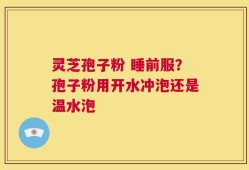 灵芝孢子粉 睡前服？孢子粉用开水冲泡还是温水泡