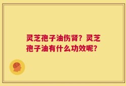 灵芝孢子油伤肾？灵芝孢子油有什么功效呢？