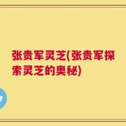 张贵军灵芝(张贵军探索灵芝的奥秘)