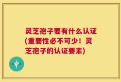 灵芝孢子要有什么认证(重要性必不可少！灵芝孢子的认证要素)