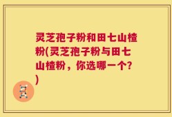 灵芝孢子粉和田七山楂粉(灵芝孢子粉与田七山楂粉，你选哪一个？)