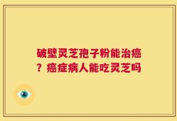 破壁灵芝孢子粉能治癌？癌症病人能吃灵芝吗