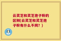 云灵芝和灵芝孢子粉的区别(云灵芝和灵芝孢子粉有什么不同？)